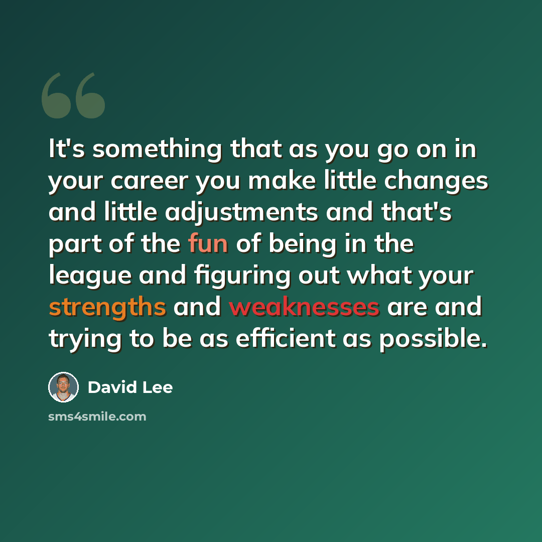 “It's something that as you go on in your career you make little changes and little adjustments and that's part of the fun of being in the league and figuring out what your strengths and weaknesses are and trying to be as efficient as possible.” quote by David Lee
