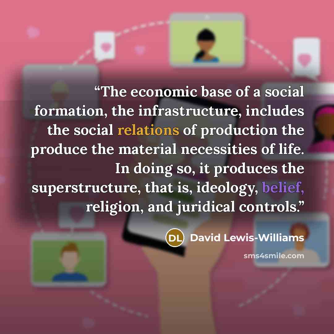 “The economic base of a social formation, the infrastructure, includes the social relations of production the produce the material necessities of life. In doing so, it produces the superstructure, that is, ideology, belief, religion, and juridical controls.” quote by David Lewis-Williams