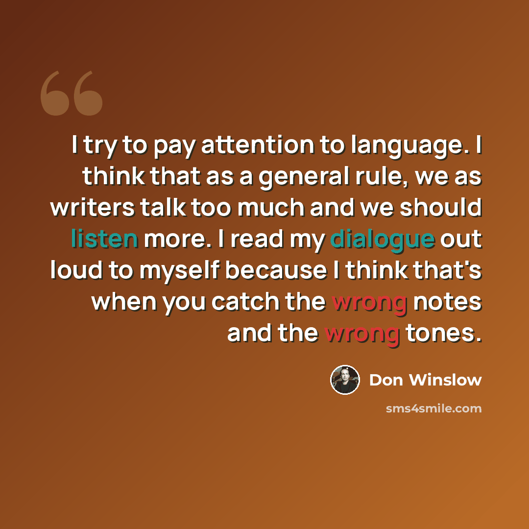 “I try to pay attention to language. I think that as a general rule, we as writers talk too much and we should listen more. I read my dialogue out loud to myself because I think that's when you catch the wrong notes and the wrong tones.” quote by Don Winslow
