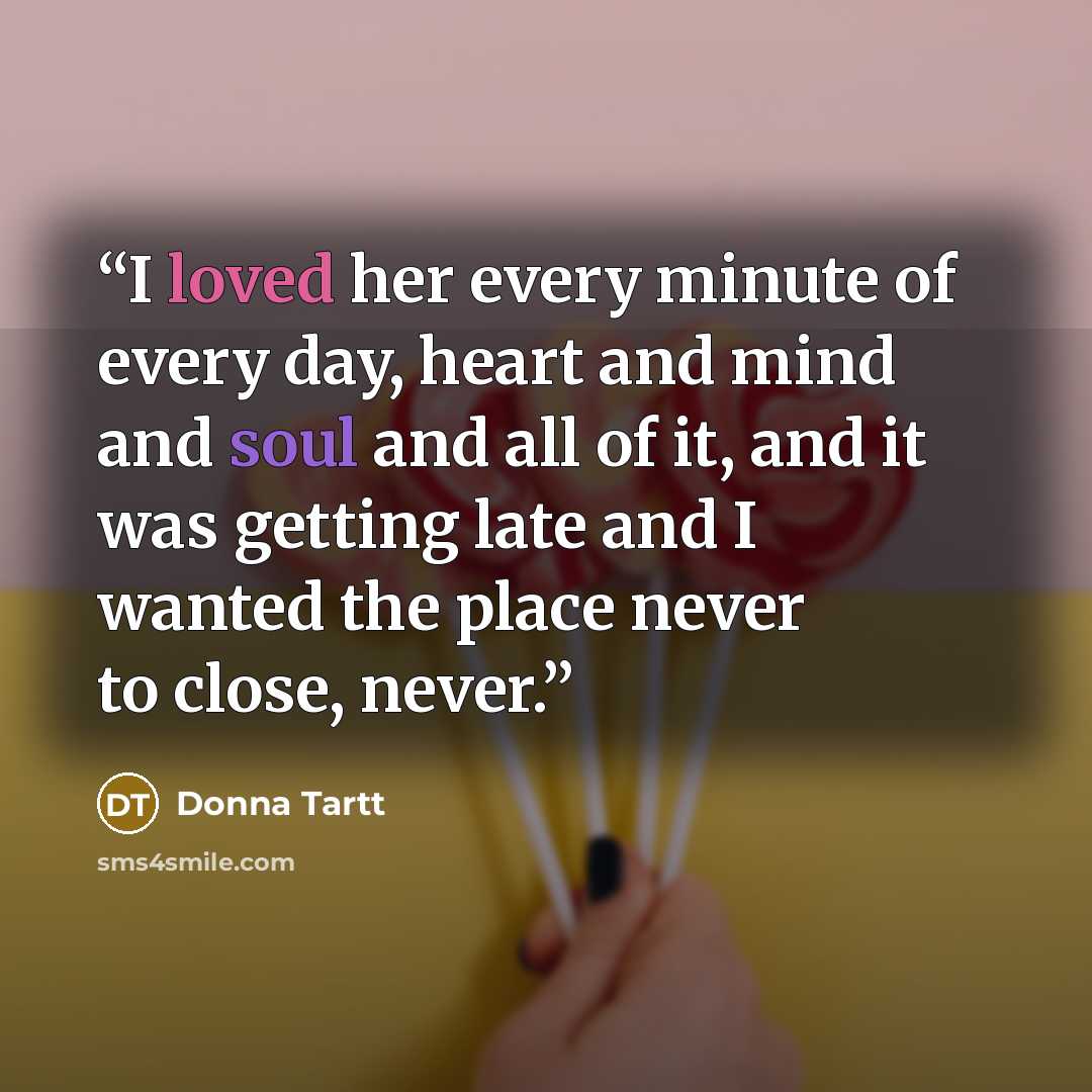 “I loved her every minute of every day, heart and mind and soul and all of it, and it was getting late and I wanted the place never to close, never.” quote by Donna Tartt