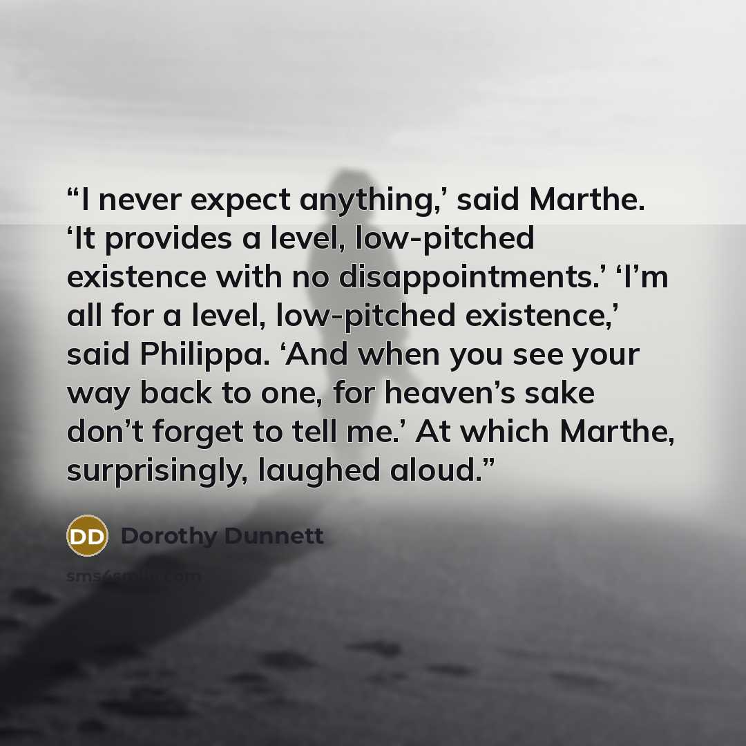 “I never expect anything,’ said Marthe. ‘It provides a level, low-pitched existence with no disappointments.’ ‘I’m all for a level, low-pitched existence,’ said Philippa. ‘And when you see your way back to one, for heaven’s sake don’t forget to tell me.’ At which Marthe, surprisingly, laughed aloud.” quote by Dorothy Dunnett
