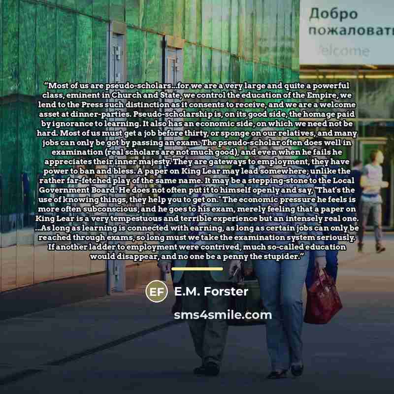 “Most of us are pseudo-scholars...for we are a very large and quite a powerful class, eminent in Church and State, we control the education of the Empire, we lend to the Press such distinction as it consents to receive, and we are a welcome asset at dinner-parties. Pseudo-scholarship is, on its…” quote by E.M. Forster