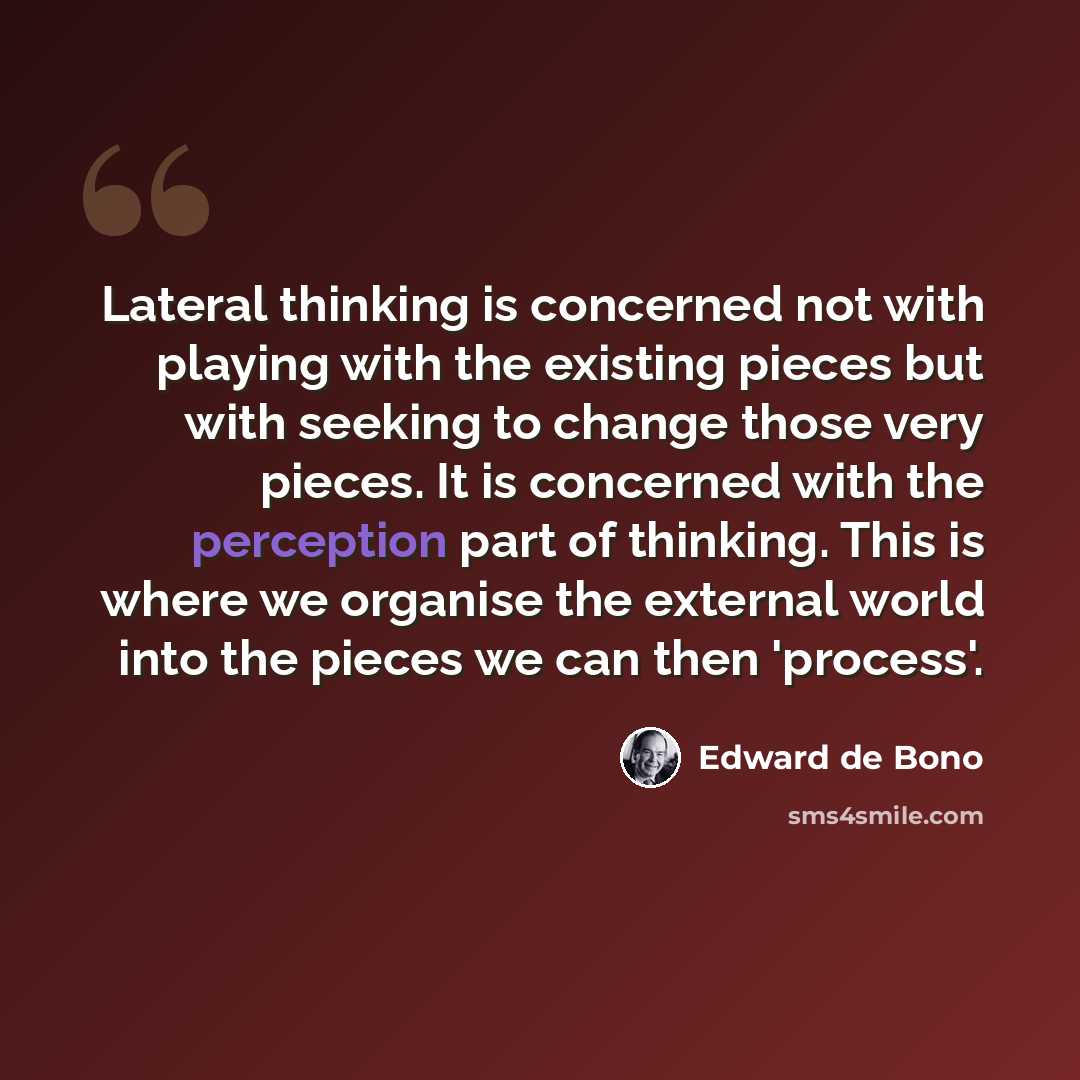“Lateral thinking is concerned not with playing with the existing pieces but with seeking to change those very pieces. It is concerned with the perception part of thinking. This is where we organise the external world into the pieces we can then 'process'.” quote by Edward de Bono