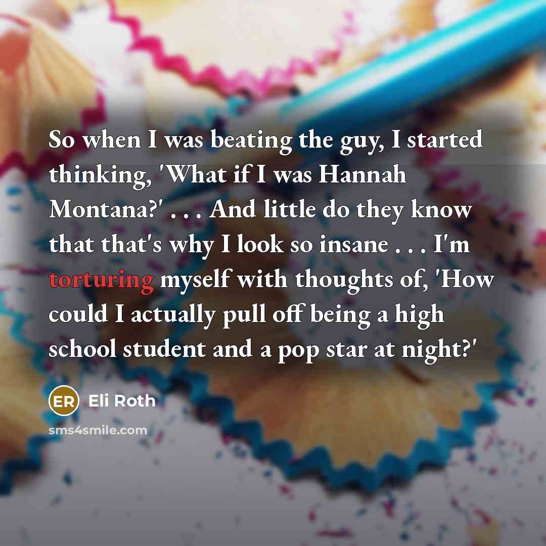 “So when I was beating the guy, I started thinking, 'What if I was Hannah Montana?' . . . And little do they know that that's why I look so insane . . . I'm torturing myself with thoughts of, 'How could I actually pull off being a high school student and a pop star at night?'” quote by Eli Roth