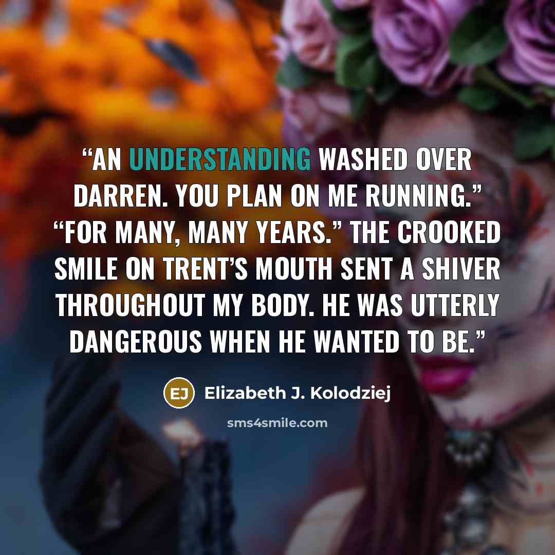 “An understanding washed over Darren. You plan on me running.” “For many, many years.” The crooked smile on Trent’s mouth sent a shiver throughout my body. He was utterly dangerous when he wanted to be.” quote by Elizabeth J. Kolodziej