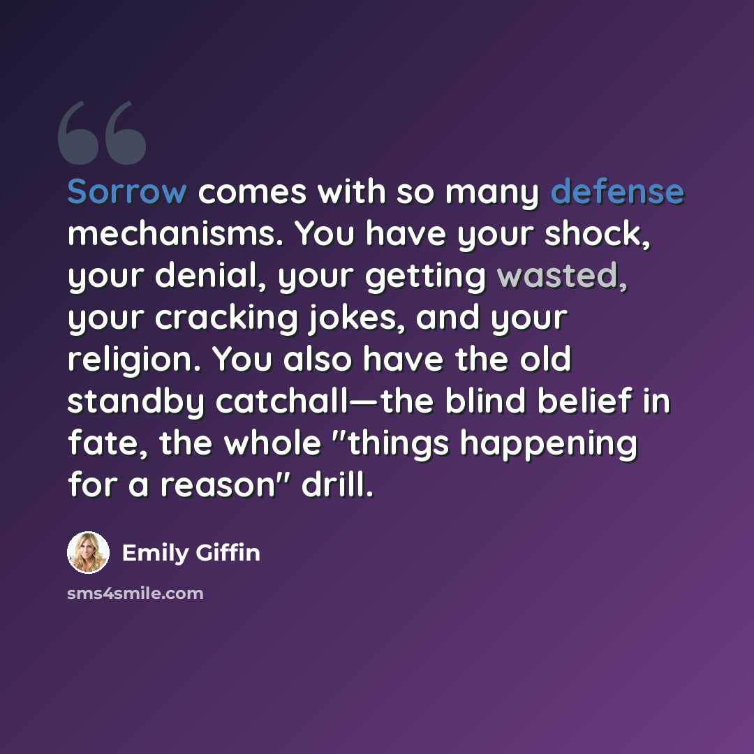 “Sorrow comes with so many defense mechanisms. You have your shock, your denial, your getting wasted, your cracking jokes, and your religion. You also have the old standby catchall—the blind belief in fate, the whole "things happening for a reason" drill.” quote by Emily Giffin