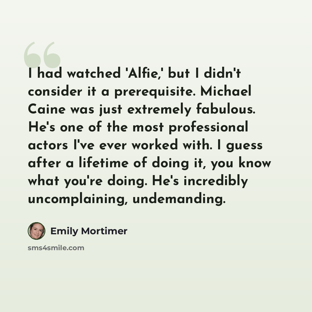 “I had watched 'Alfie,' but I didn't consider it a prerequisite. Michael Caine was just extremely fabulous. He's one of the most professional actors I've ever worked with. I guess after a lifetime of doing it, you know what you're doing. He's incredibly uncomplaining, undemanding.” quote by Emily Mortimer