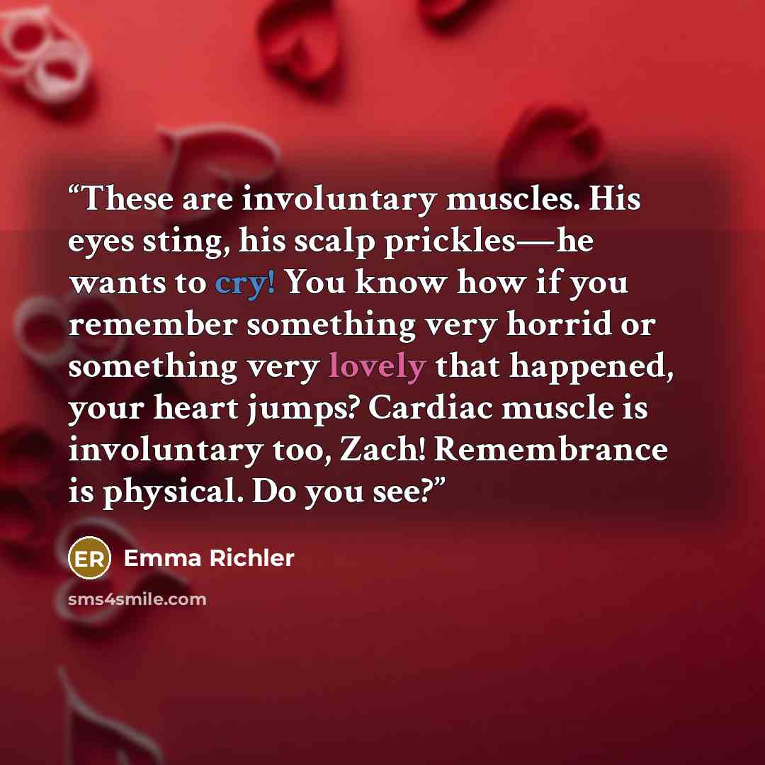 “These are involuntary muscles. His eyes sting, his scalp prickles—he wants to cry! You know how if you remember something very horrid or something very lovely that happened, your heart jumps? Cardiac muscle is involuntary too, Zach! Remembrance is physical. Do you see?” quote by Emma Richler