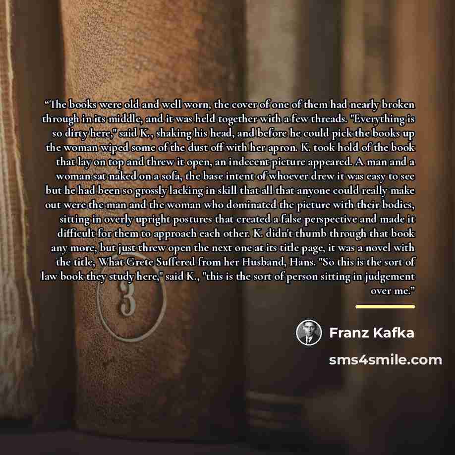 “The books were old and well worn, the cover of one of them had nearly broken through in its middle, and it was held together with a few threads. "Everything is so dirty here," said K., shaking his head, and before he could pick the books up the woman wiped some of the dust off with her apron. K…” quote by Franz Kafka