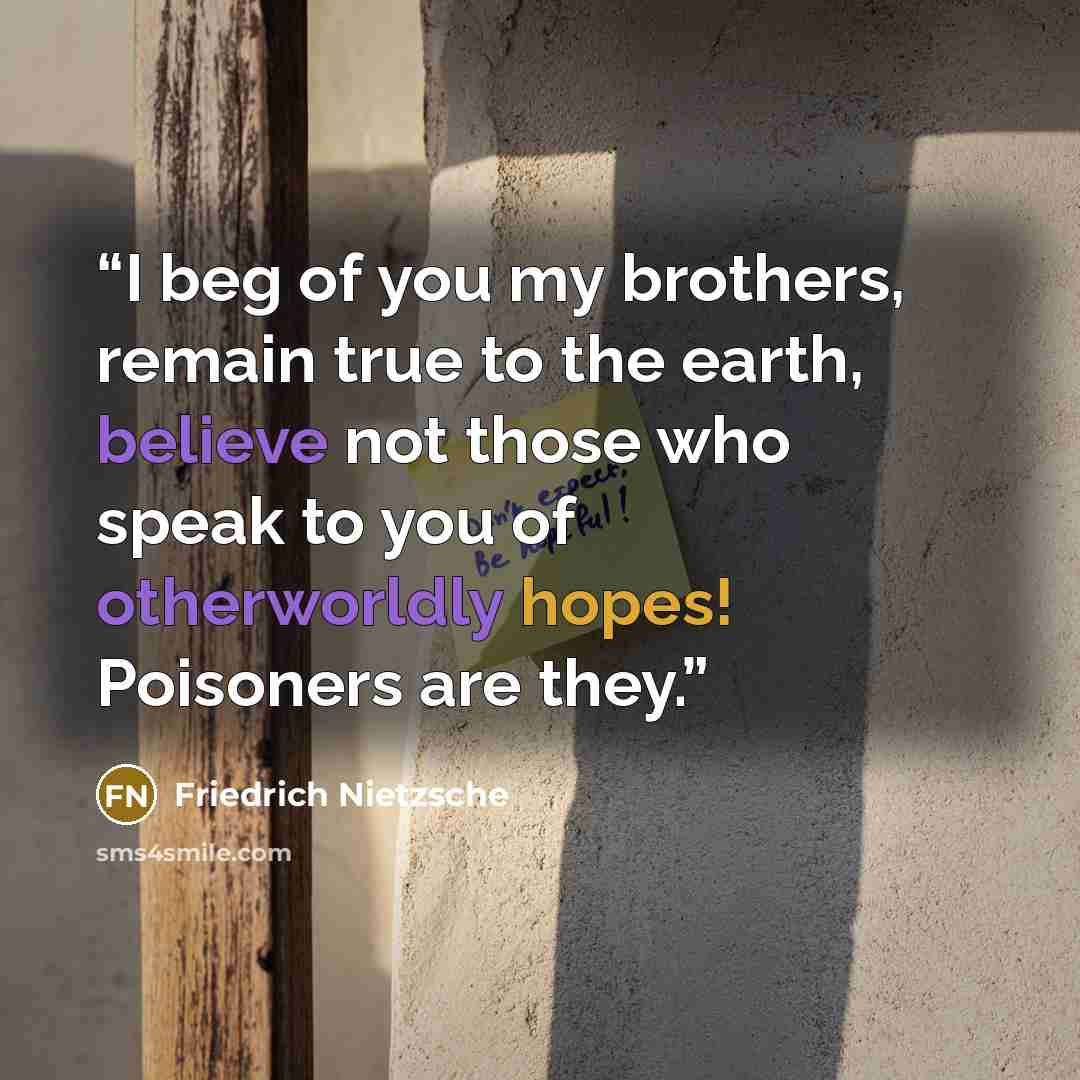 “I beg of you my brothers, remain true to the earth, believe not those who speak to you of otherworldly hopes! Poisoners are they.” quote by Friedrich Nietzsche
