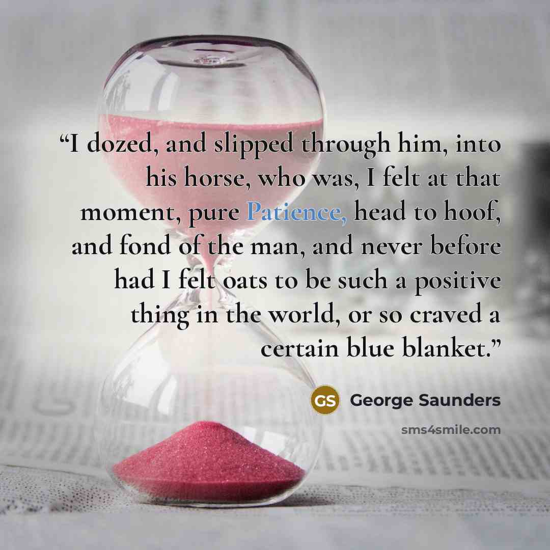 “I dozed, and slipped through him, into his horse, who was, I felt at that moment, pure Patience, head to hoof, and fond of the man, and never before had I felt oats to be such a positive thing in the world, or so craved a certain blue blanket.” quote by George Saunders