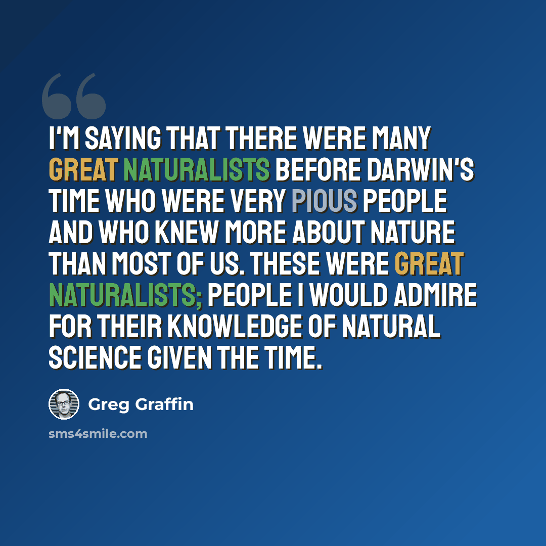 “I'm saying that there were many great naturalists before Darwin's time who were very pious people and who knew more about nature than most of us. These were great naturalists; people I would admire for their knowledge of natural science given the time.” quote by Greg Graffin