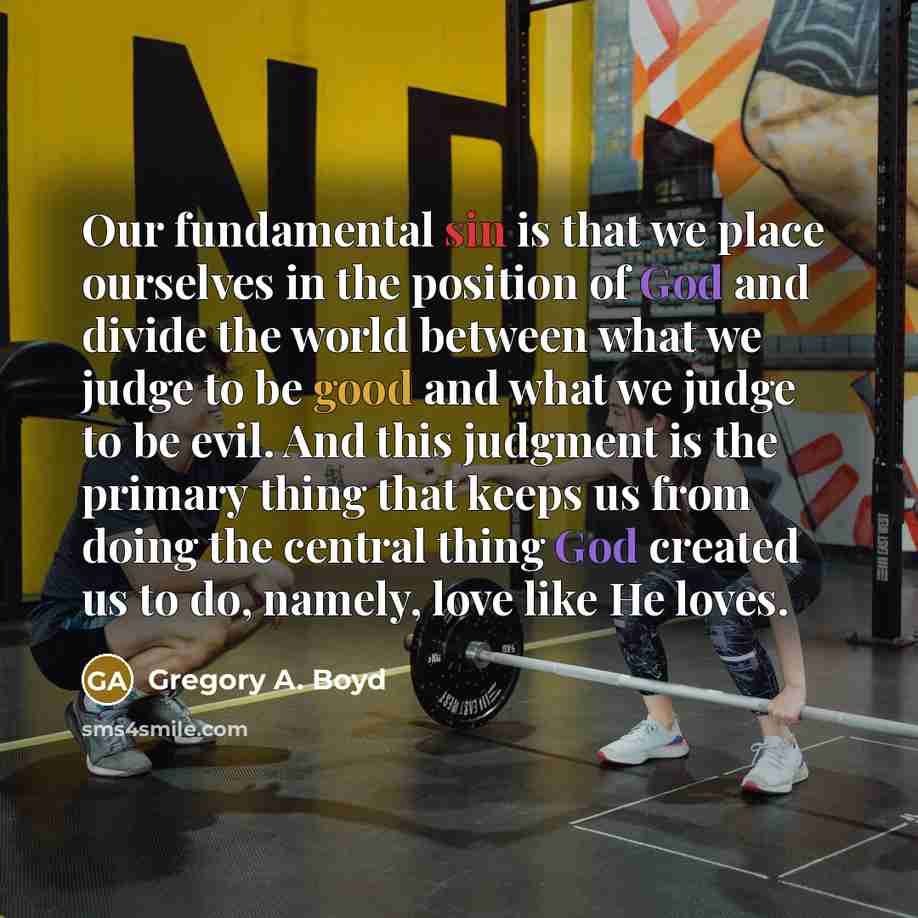 “Our fundamental sin is that we place ourselves in the position of God and divide the world between what we judge to be good and what we judge to be evil. And this judgment is the primary thing that keeps us from doing the central thing God created us to do, namely, love like He loves.” quote by Gregory A. Boyd