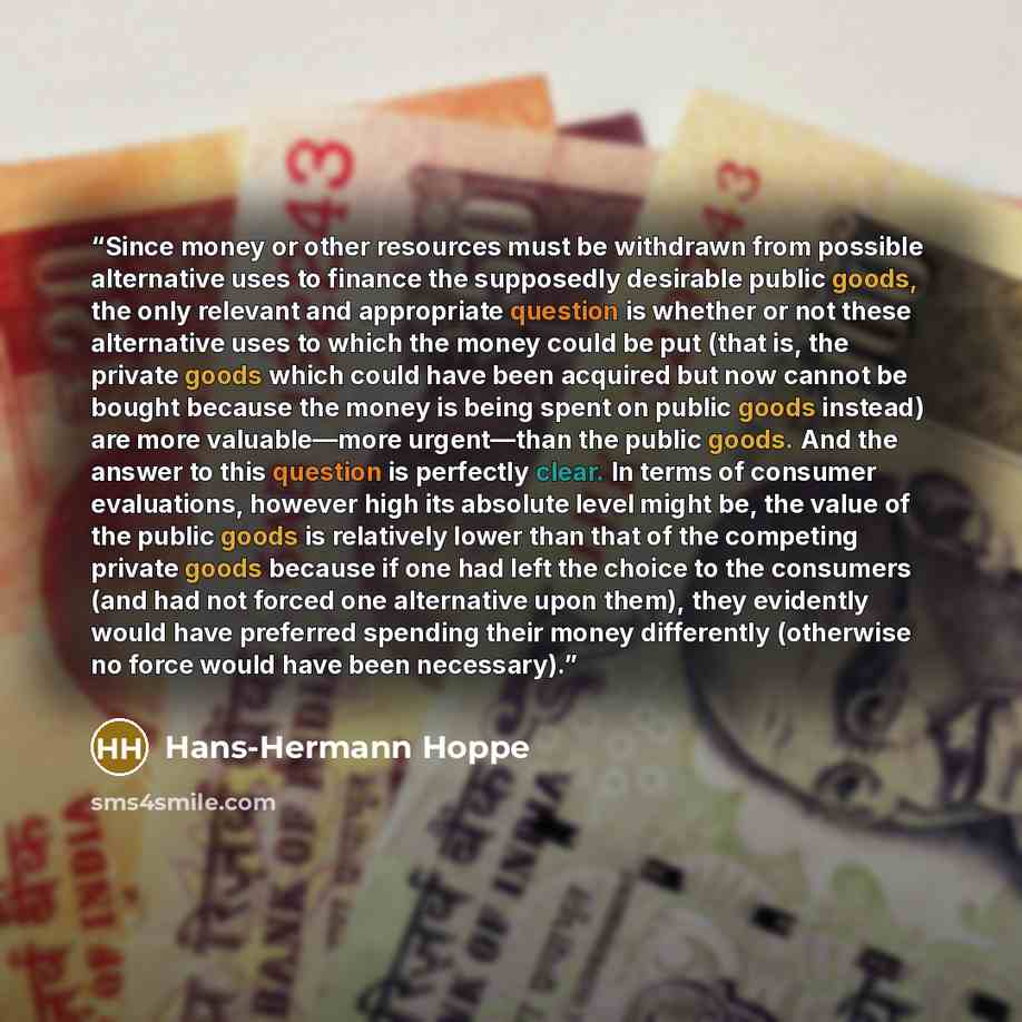 “Since money or other resources must be withdrawn from possible alternative uses to finance the supposedly desirable public goods, the only relevant and appropriate question is whether or not these alternative uses to which the money could be put (that is, the private goods which could have been…” quote by Hans-Hermann Hoppe