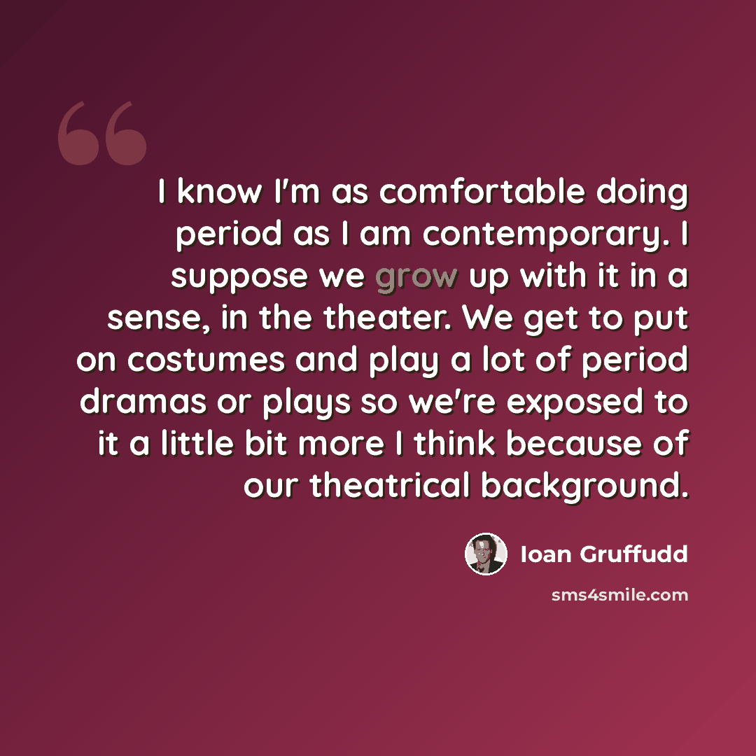 “I know I'm as comfortable doing period as I am contemporary. I suppose we grow up with it in a sense, in the theater. We get to put on costumes and play a lot of period dramas or plays so we're exposed to it a little bit more I think because of our theatrical background.” quote by Ioan Gruffudd
