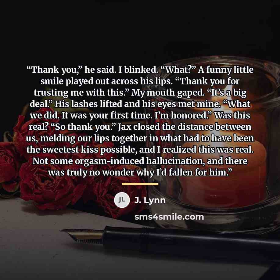“Thank you,” he said. I blinked. “What?” A funny little smile played out across his lips. “Thank you for trusting me with this.” My mouth gaped. “It’s a big deal.” His lashes lifted and his eyes met mine. “What we did. It was your first time. I’m honored.” Was this real? “So thank you.” Jax closed…” quote by J. Lynn