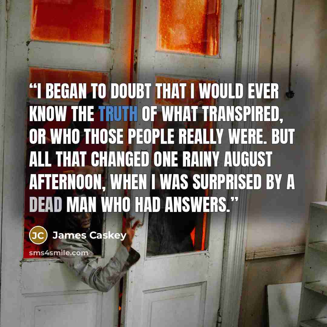 “I began to doubt that I would ever know the truth of what transpired, or who those people really were. But all that changed one rainy August afternoon, when I was surprised by a dead man who had answers.” quote by James Caskey