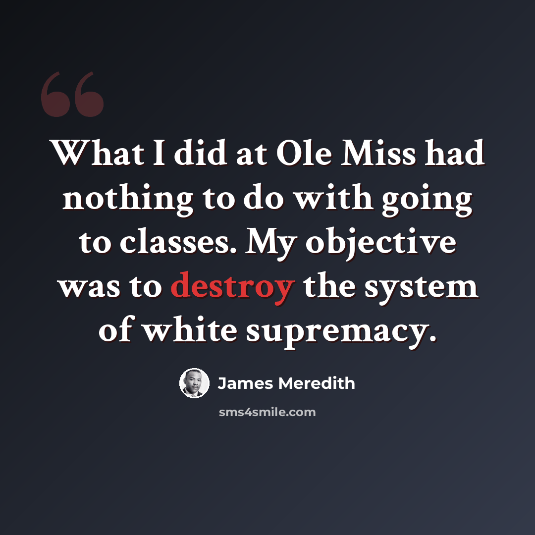 “What I did at Ole Miss had nothing to do with going to classes. My objective was to destroy the system of white supremacy.” quote by James Meredith