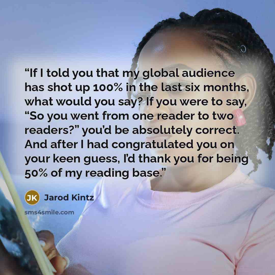 “If I told you that my global audience has shot up 100% in the last six months, what would you say? If you were to say, “So you went from one reader to two readers?” you’d be absolutely correct. And after I had congratulated you on your keen guess, I’d thank you for being 50% of my reading base.” quote by Jarod Kintz
