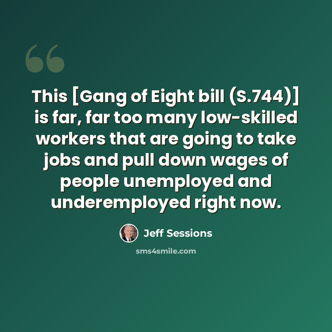 “This [Gang of Eight bill (S.744)] is far, far too many low-skilled workers that are going to take jobs and pull down wages of people unemployed and underemployed right now.” quote by Jeff Sessions