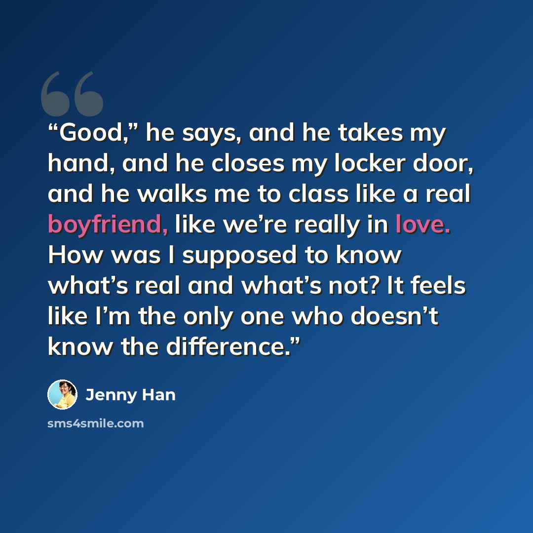 “Good,” he says, and he takes my hand, and he closes my locker door, and he walks me to class like a real boyfriend, like we’re really in love. How was I supposed to know what’s real and what’s not? It feels like I’m the only one who doesn’t know the difference.” quote by Jenny Han