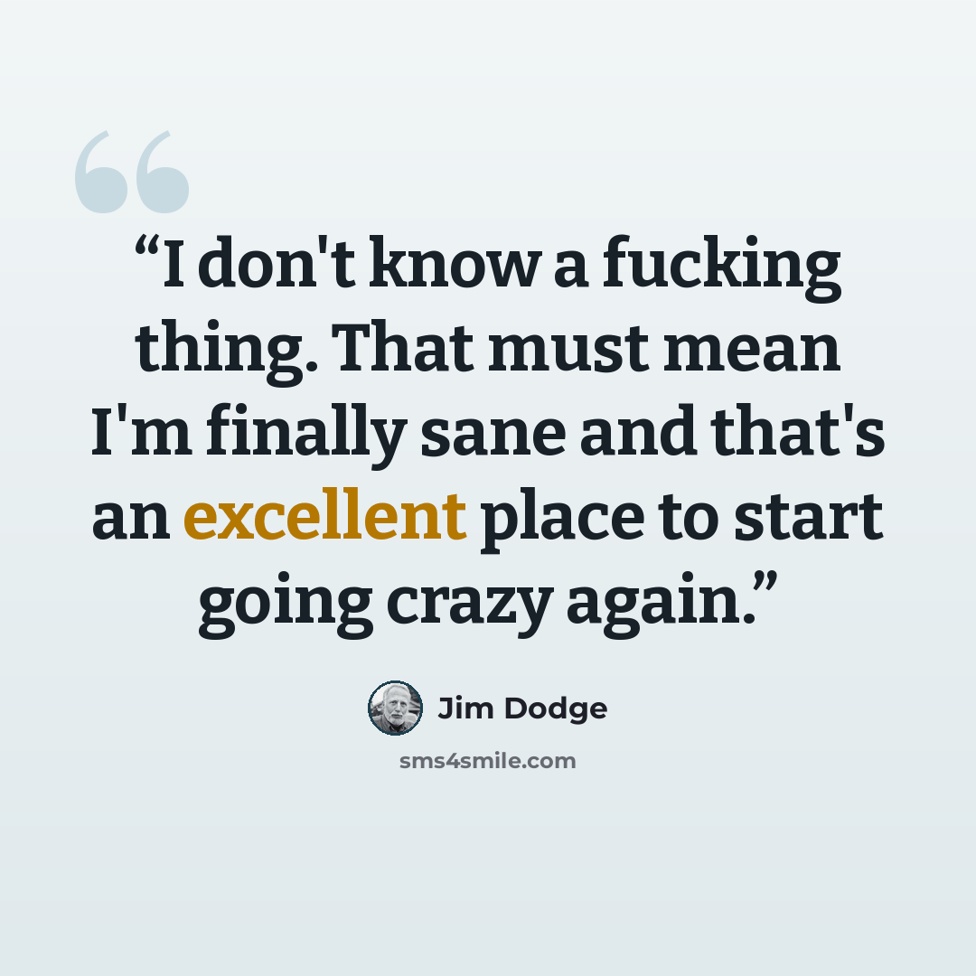 “I don't know a fucking thing. That must mean I'm finally sane and that's an excellent place to start going crazy again.” quote by Jim Dodge