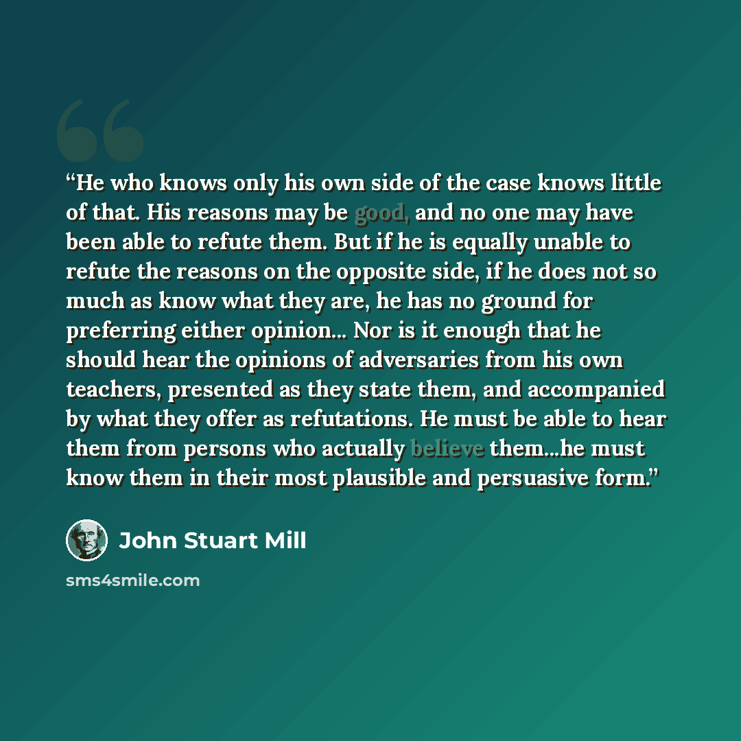 “He who knows only his own side of the case knows little of that. His reasons may be good, and no one may have been able to refute them. But if he is equally unable to refute the reasons on the opposite side, if he does not so much as know what they are, he has no ground for preferring either…” quote by John Stuart Mill