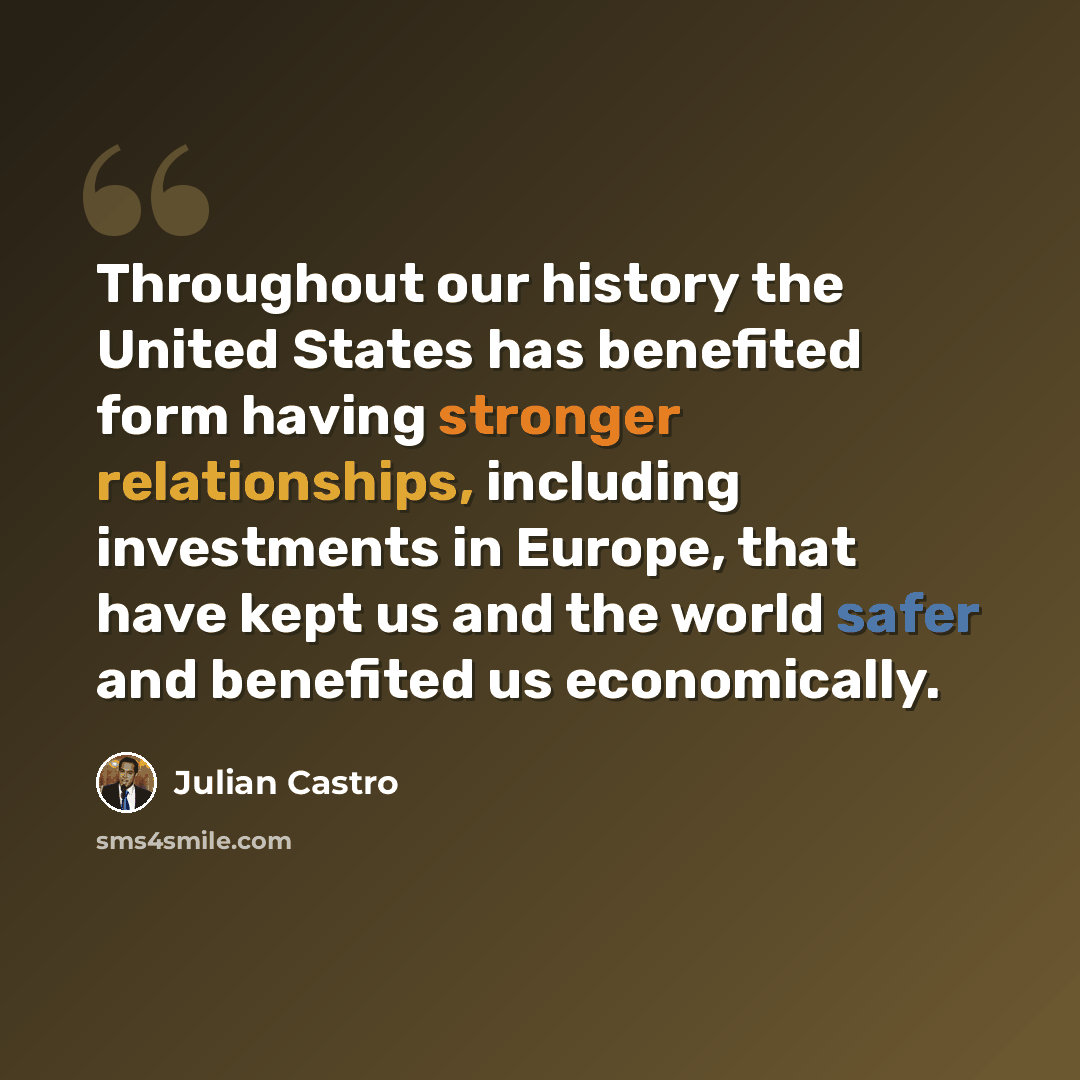 “Throughout our history the United States has benefited form having stronger relationships, including investments in Europe, that have kept us and the world safer and benefited us economically.” quote by Julian Castro