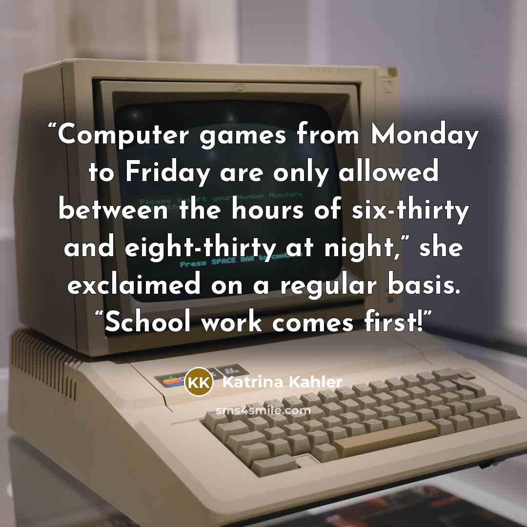“Computer games from Monday to Friday are only allowed between the hours of six-thirty and eight-thirty at night,” she exclaimed on a regular basis. “School work comes first!” quote by Katrina Kahler
