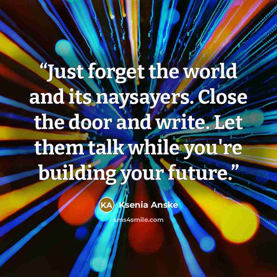 “Just forget the world and its naysayers. Close the door and write. Let them talk while you're building your future.” quote by Ksenia Anske