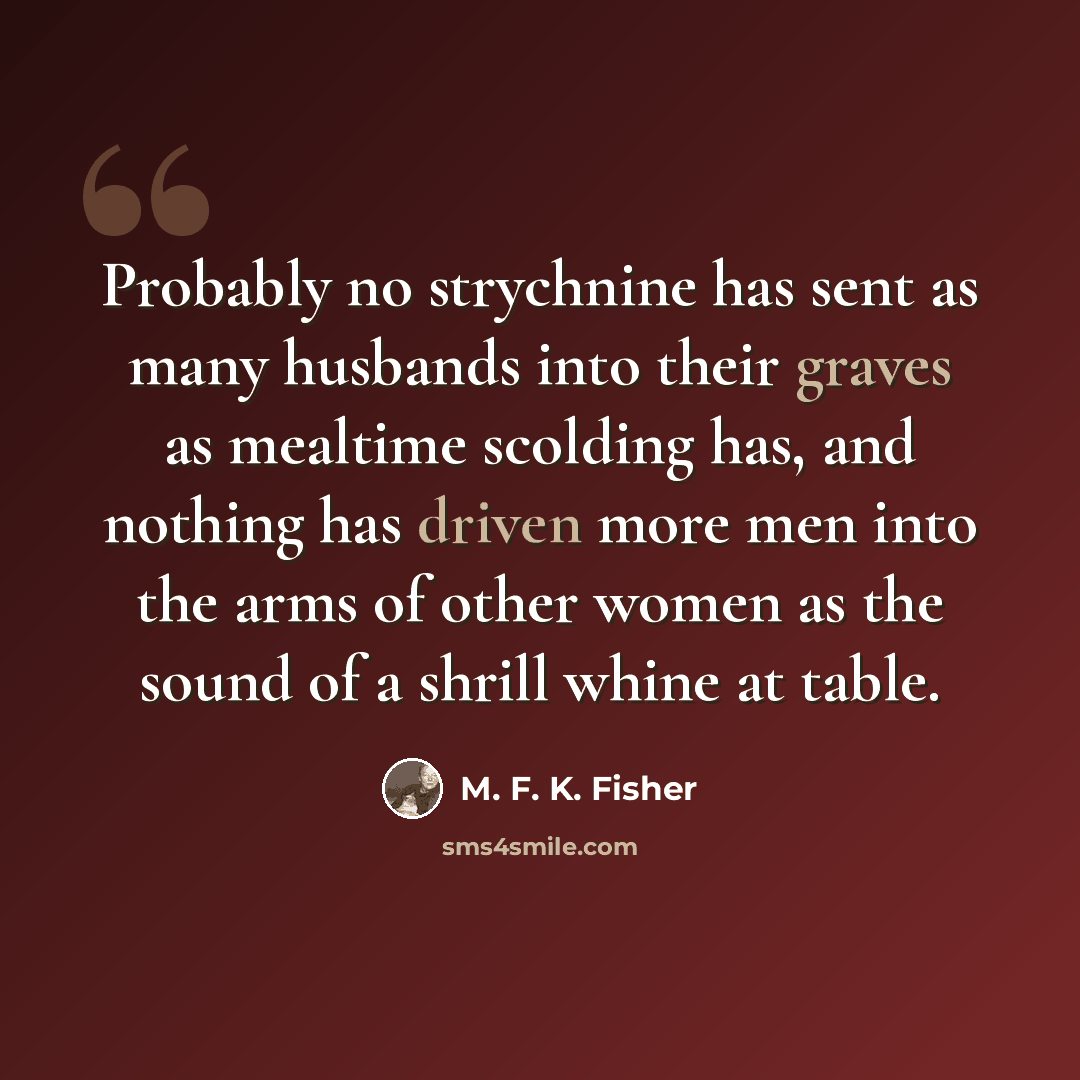 “Probably no strychnine has sent as many husbands into their graves as mealtime scolding has, and nothing has driven more men into the arms of other women as the sound of a shrill whine at table.” quote by M. F. K. Fisher