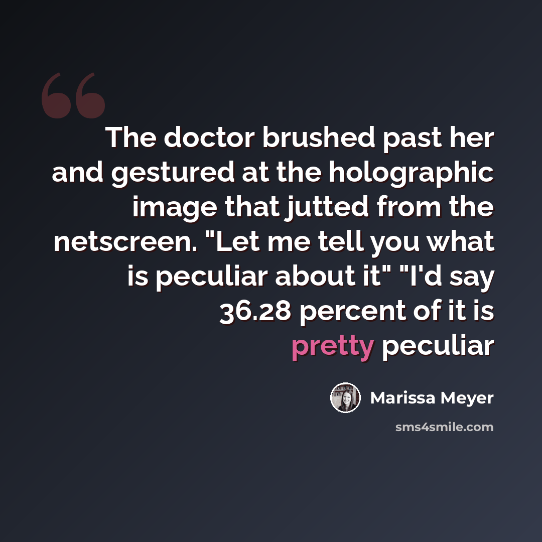 “The doctor brushed past her and gestured at the holographic image that jutted from the netscreen. "Let me tell you what is peculiar about it" "I'd say 36.28 percent of it is pretty peculiar” quote by Marissa Meyer