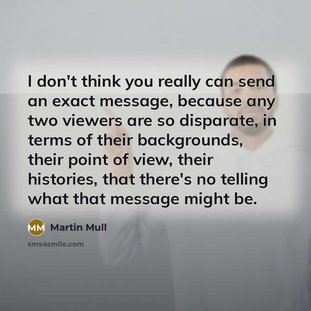 “I don't think you really can send an exact message, because any two viewers are so disparate, in terms of their backgrounds, their point of view, their histories, that there's no telling what that message might be.” quote by Martin Mull