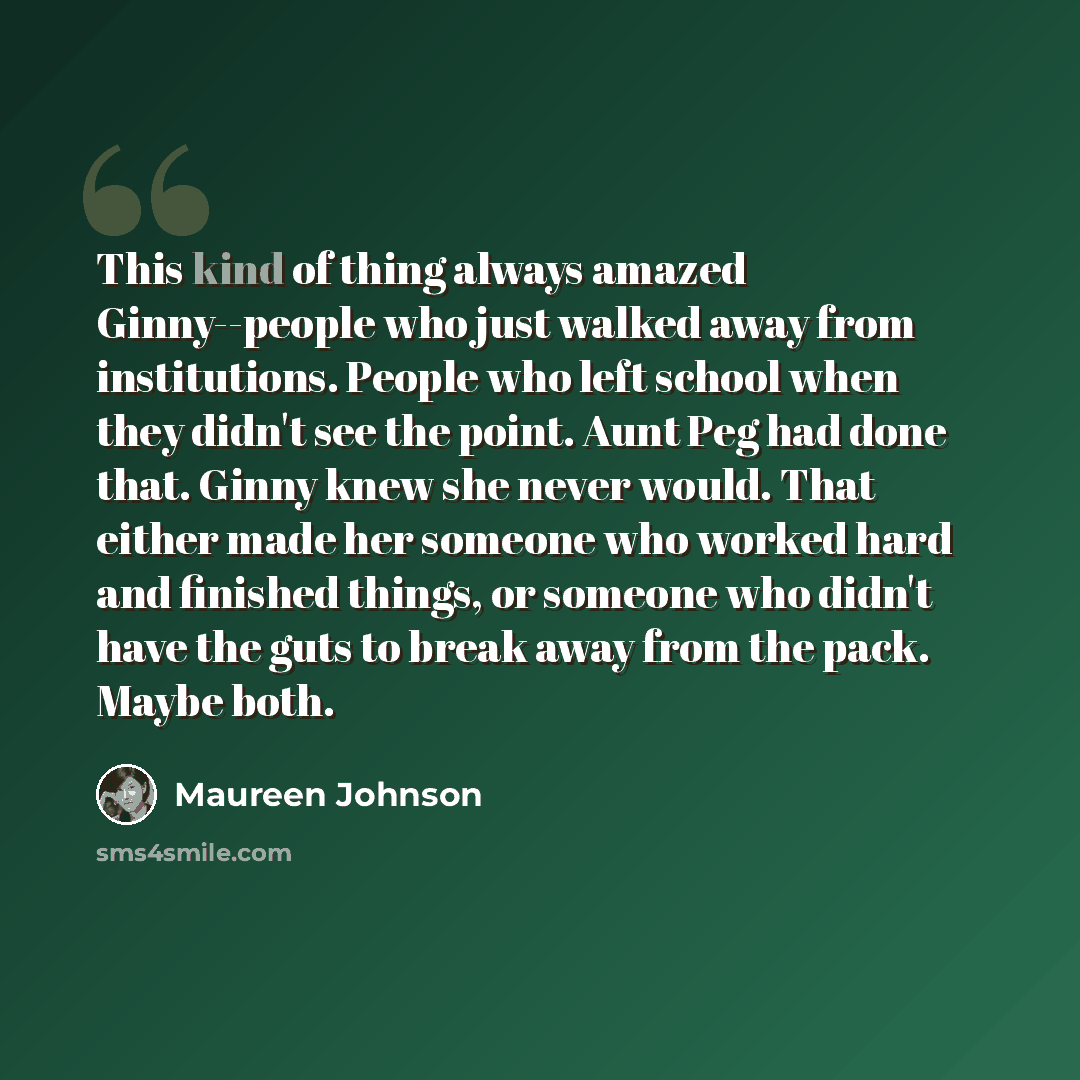 “This kind of thing always amazed Ginny--people who just walked away from institutions. People who left school when they didn't see the point. Aunt Peg had done that. Ginny knew she never would. That either made her someone who worked hard and finished things, or someone who didn't have the guts to…” quote by Maureen Johnson