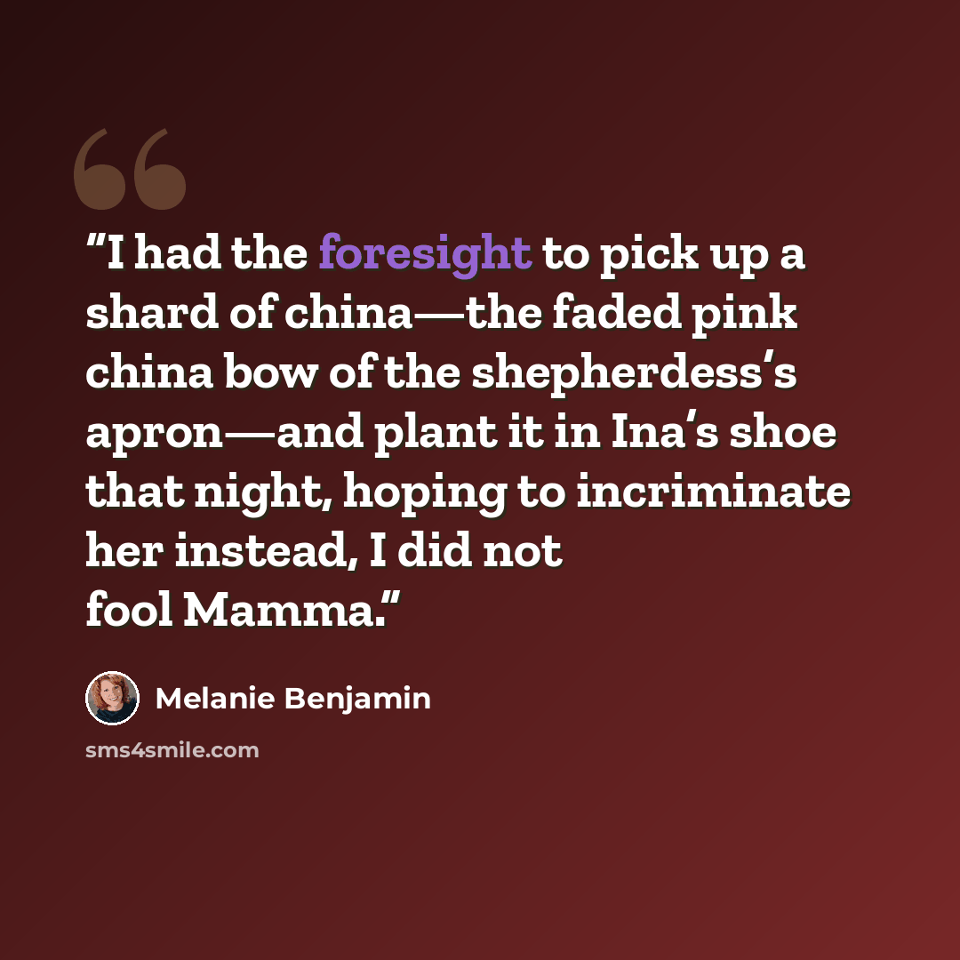 “I had the foresight to pick up a shard of china—the faded pink china bow of the shepherdess’s apron—and plant it in Ina’s shoe that night, hoping to incriminate her instead, I did not fool Mamma.” quote by Melanie Benjamin