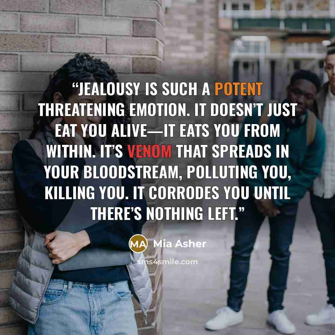 “Jealousy is such a potent threatening emotion. It doesn’t just eat you alive—it eats you from within. It’s venom that spreads in your bloodstream, polluting you, killing you. It corrodes you until there’s nothing left.” quote by Mia Asher