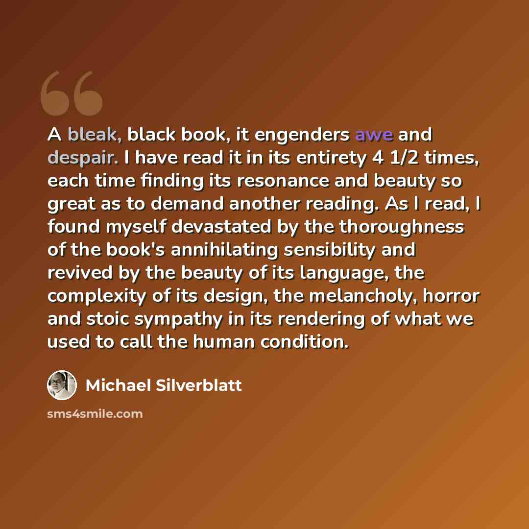 “A bleak, black book, it engenders awe and despair. I have read it in its entirety 4 1/2 times, each time finding its resonance and beauty so great as to demand another reading. As I read, I found myself devastated by the thoroughness of the book's annihilating sensibility and revived by the beauty…” quote by Michael Silverblatt