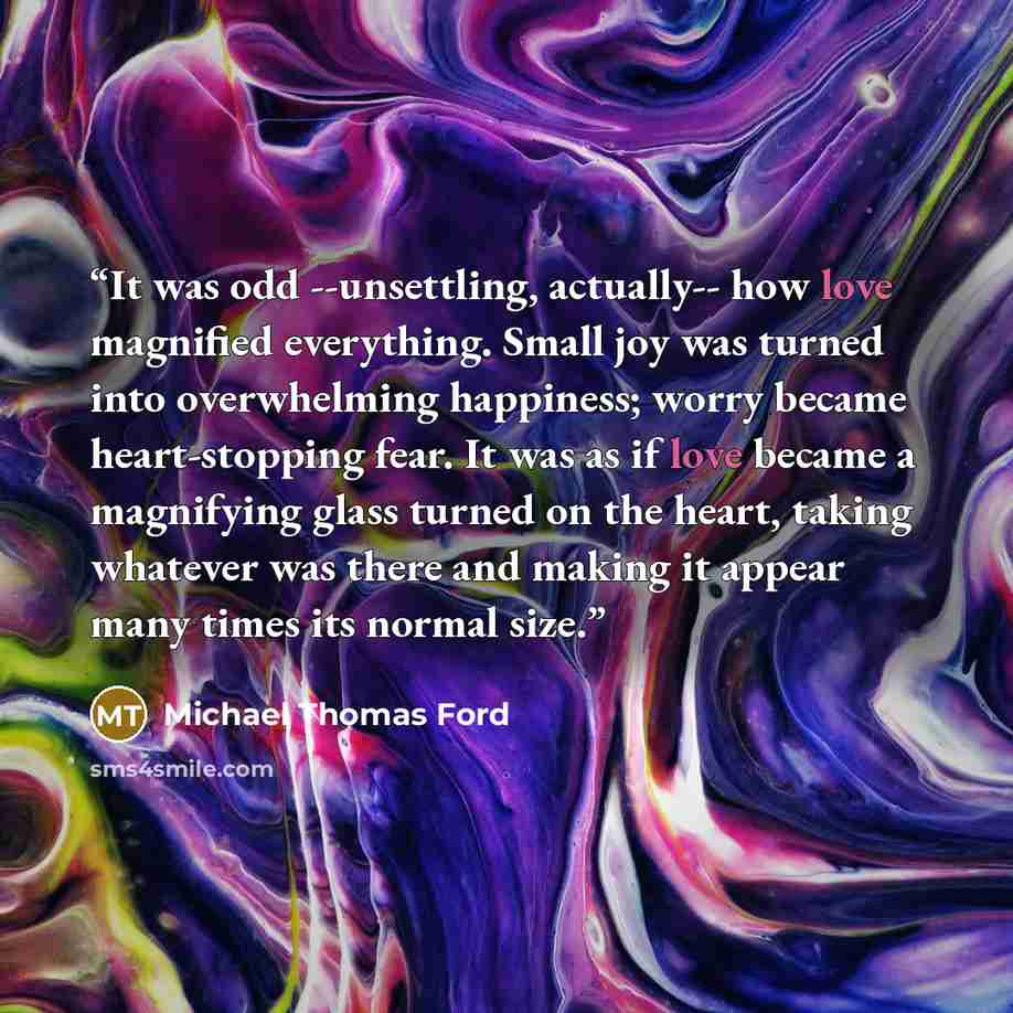 “It was odd --unsettling, actually-- how love magnified everything. Small joy was turned into overwhelming happiness; worry became heart-stopping fear. It was as if love became a magnifying glass turned on the heart, taking whatever was there and making it appear many times its normal size.” quote by Michael Thomas Ford