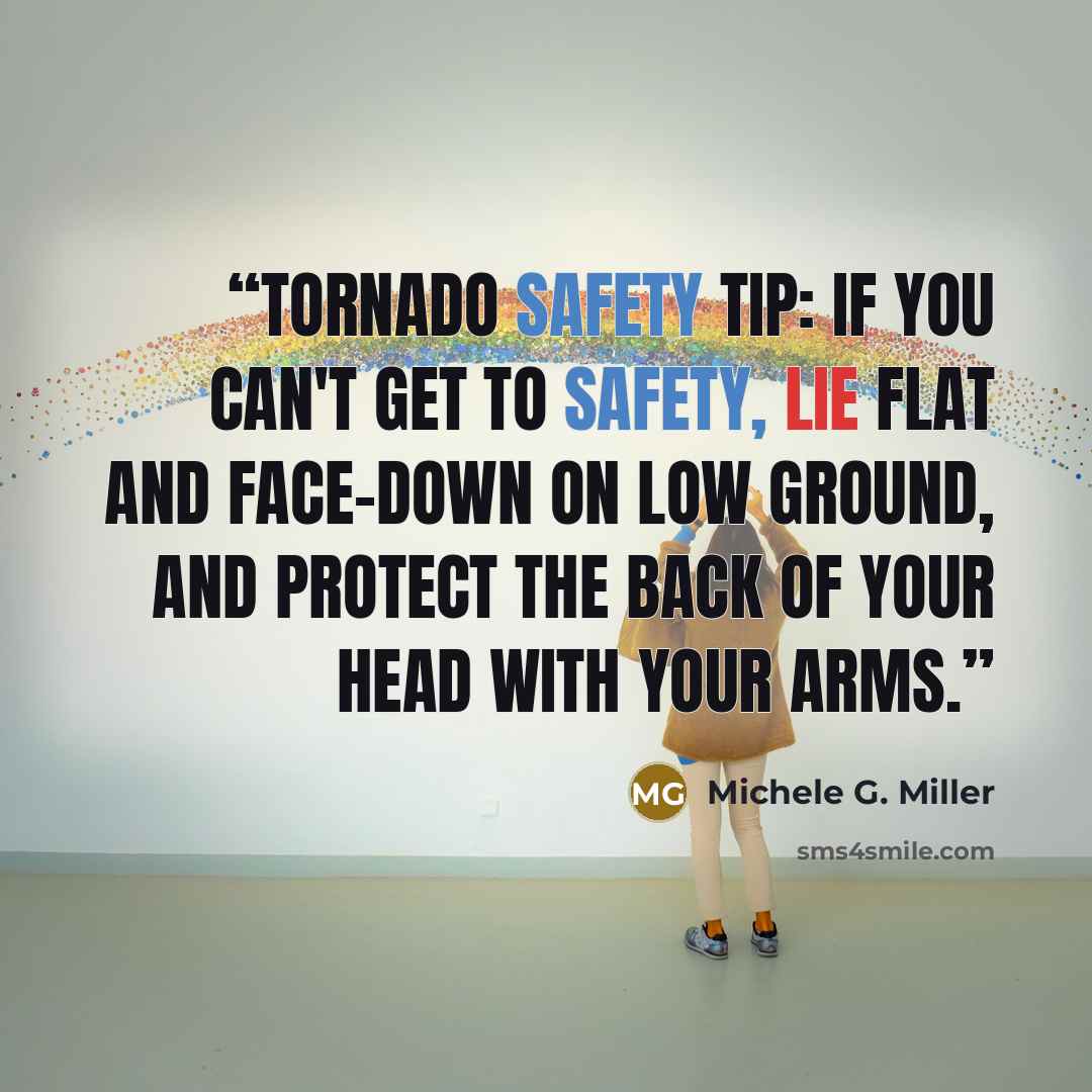 “Tornado Safety Tip: If you can't get to safety, lie flat and face-down on low ground, and protect the back of your head with your arms.” quote by Michele G. Miller