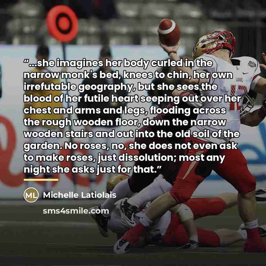 “...she imagines her body curled in the narrow monk's bed, knees to chin, her own irrefutable geography, but she sees the blood of her futile heart seeping out over her chest and arms and legs, flooding across the rough wooden floor, down the narrow wooden stairs and out into the old soil of the…” quote by Michelle Latiolais