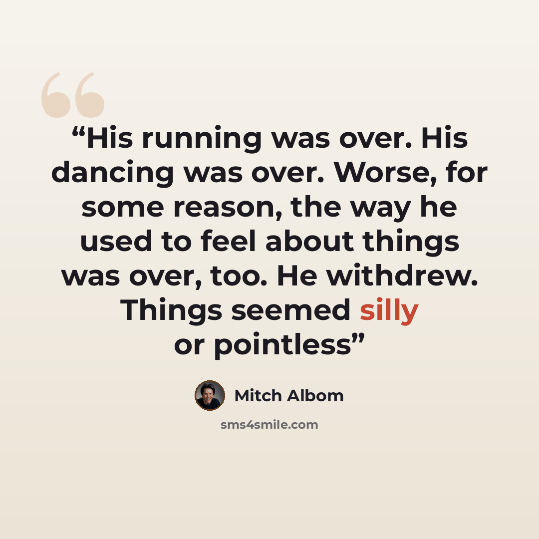 “His running was over. His dancing was over. Worse, for some reason, the way he used to feel about things was over, too. He withdrew. Things seemed silly or pointless” quote by Mitch Albom