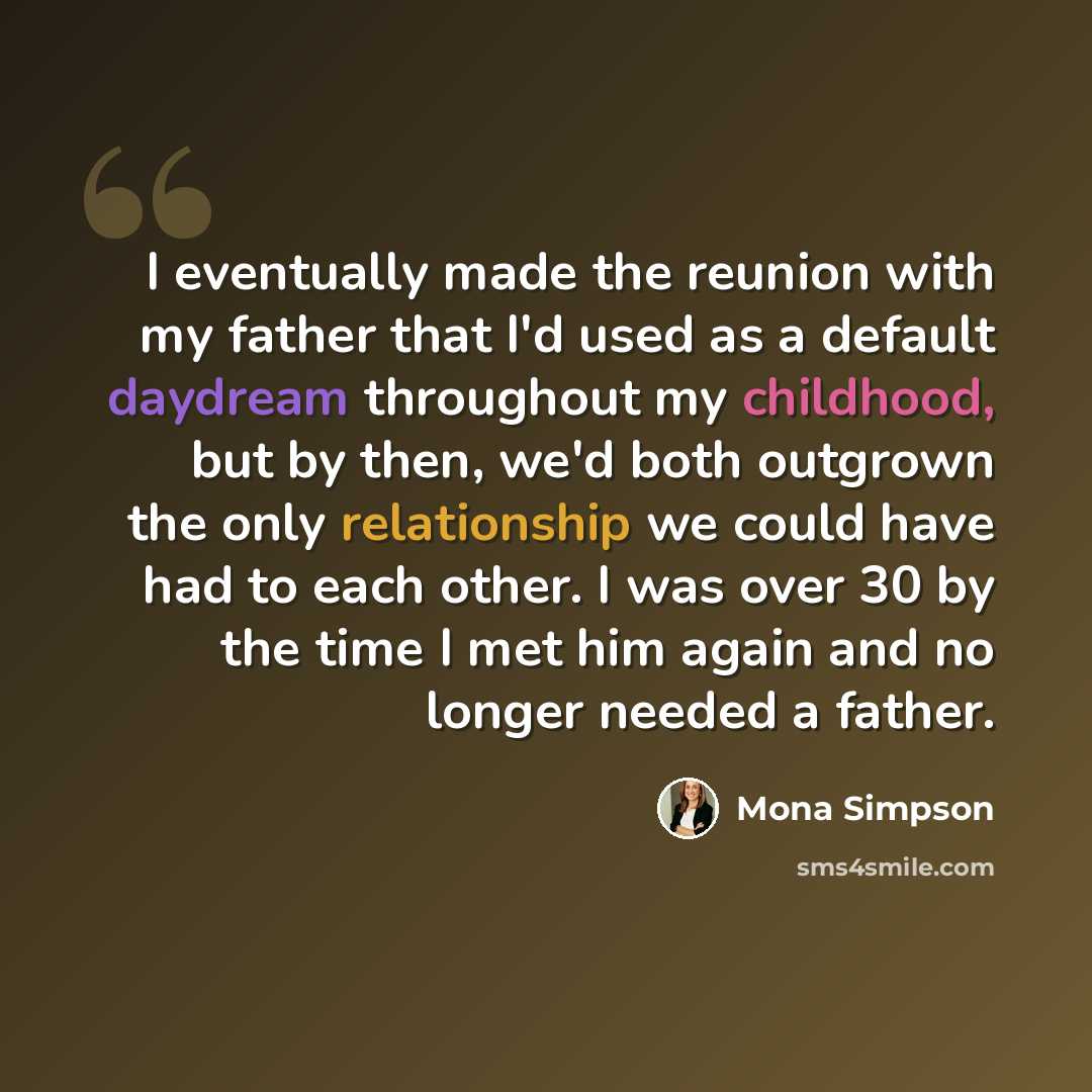 “I eventually made the reunion with my father that I'd used as a default daydream throughout my childhood, but by then, we'd both outgrown the only relationship we could have had to each other. I was over 30 by the time I met him again and no longer needed a father.” quote by Mona Simpson