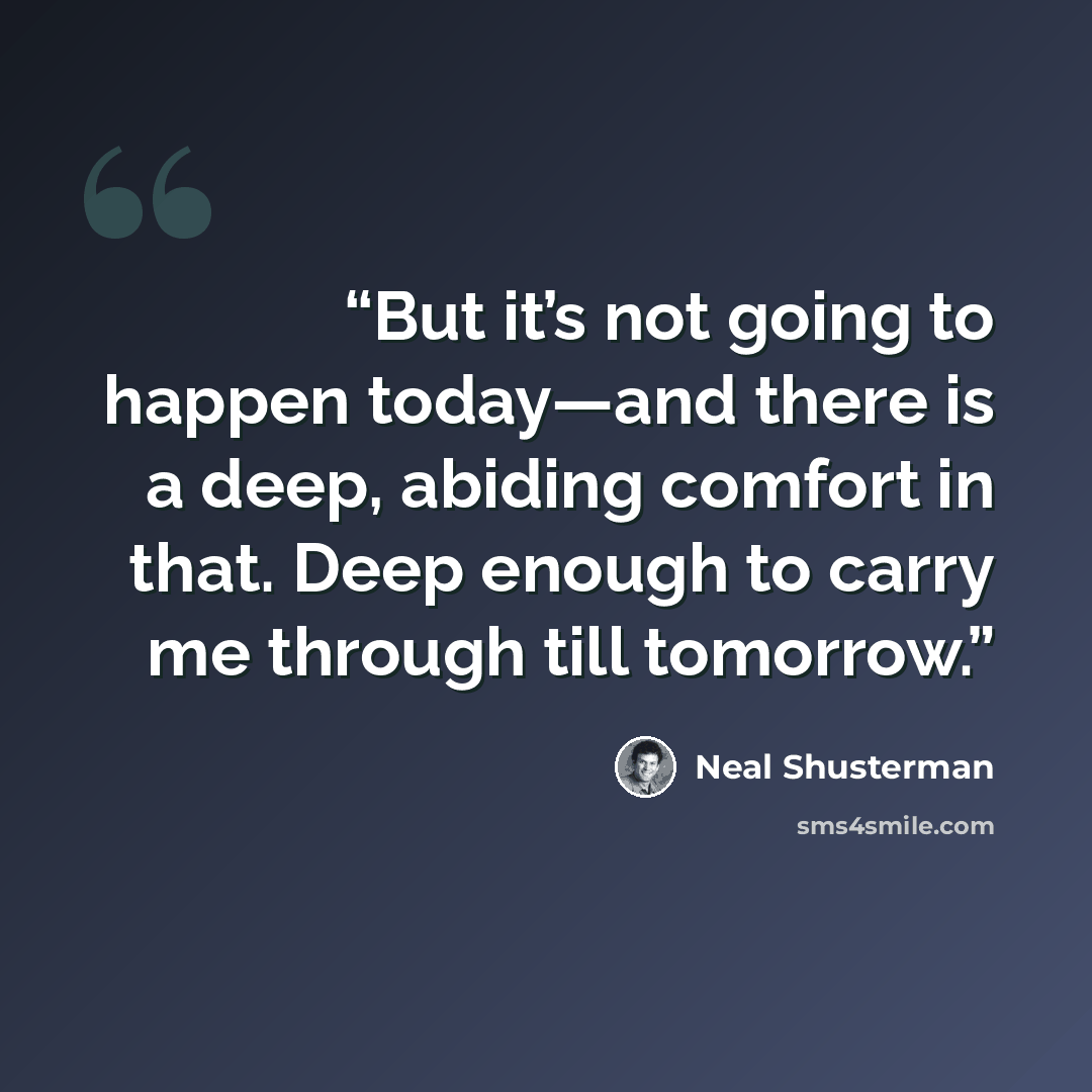 “But it’s not going to happen today—and there is a deep, abiding comfort in that. Deep enough to carry me through till tomorrow.” quote by Neal Shusterman