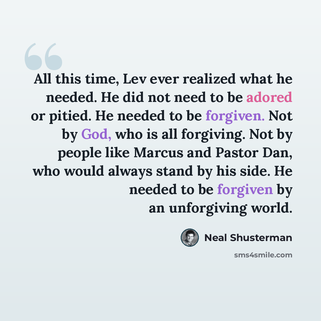 “All this time, Lev ever realized what he needed. He did not need to be adored or pitied. He needed to be forgiven. Not by God, who is all forgiving. Not by people like Marcus and Pastor Dan, who would always stand by his side. He needed to be forgiven by an unforgiving world.” quote by Neal Shusterman