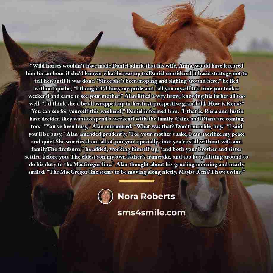 “Wild horses wouldn't have made Daniel admit that his wife, Anna, would have lectured him for an hour if she'd known what he was up to.Daniel considered it basic strategy not to tell her until it was done. "Since she's been moping and sighing around here," he lied without qualm, "I thought I'd bury…” quote by Nora Roberts