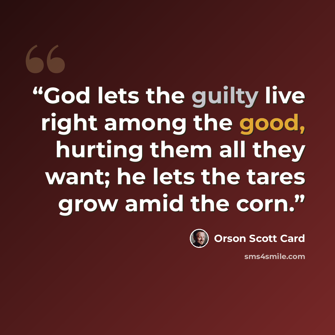 “God lets the guilty live right among the good, hurting them all they want; he lets the tares grow amid the corn.” quote by Orson Scott Card