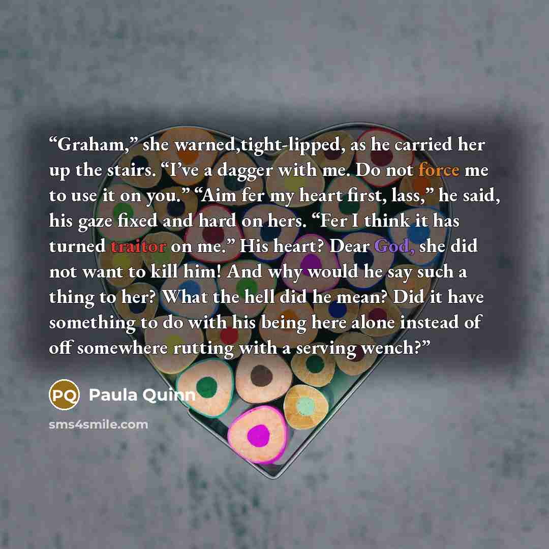 “Graham,” she warned,tight-lipped, as he carried her up the stairs. “I’ve a dagger with me. Do not force me to use it on you.” “Aim fer my heart first, lass,” he said, his gaze fixed and hard on hers. “Fer I think it has turned traitor on me.” His heart? Dear God, she did not want to kill him! And…” quote by Paula Quinn