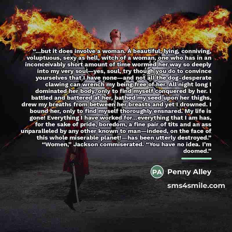 “...but it does involve a woman. A beautiful, lying, conniving, voluptuous, sexy as hell, witch of a woman, one who has in an inconceivably short amount of time wormed her way so deeply into my very soul—yes, soul, try though you do to convince yourselves that I have none—and not all the…” quote by Penny Alley