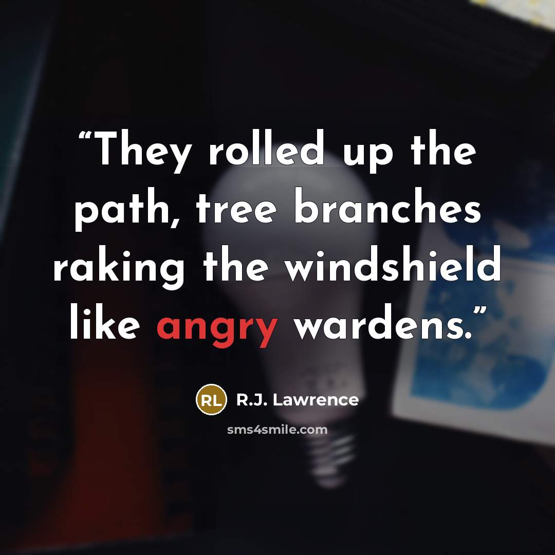 “They rolled up the path, tree branches raking the windshield like angry wardens.” quote by R.J. Lawrence
