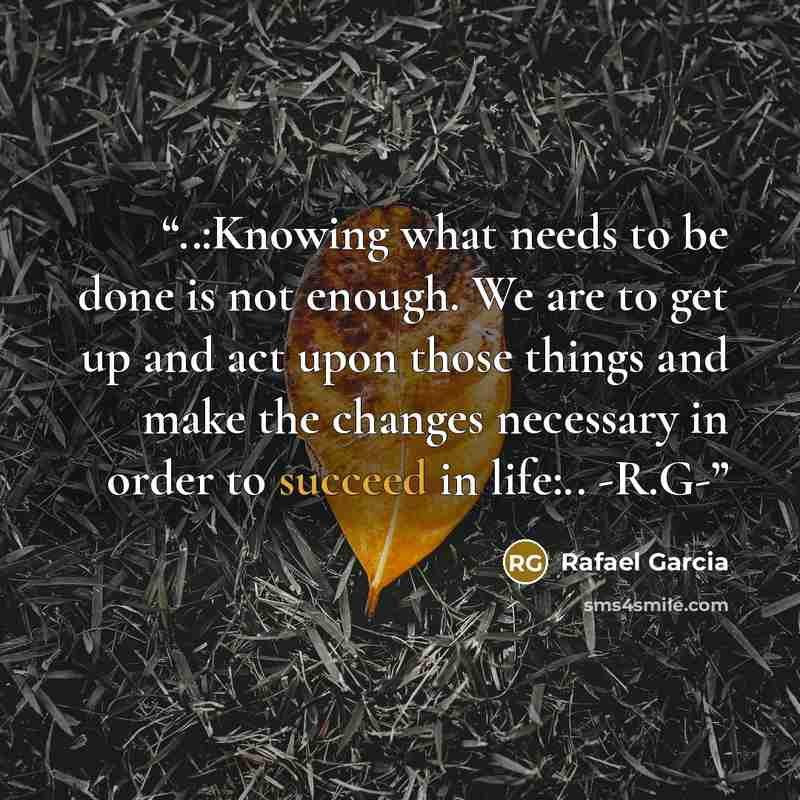 “‎..:Knowing what needs to be done is not enough. We are to get up and act upon those things and make the changes necessary in order to succeed in life:.. -R.G-” quote by Rafael Garcia